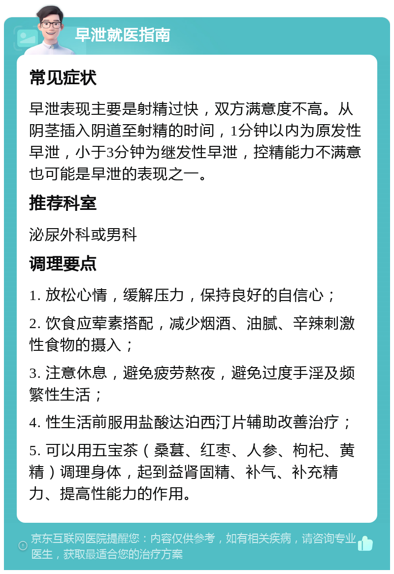 早泄就医指南 常见症状 早泄表现主要是射精过快，双方满意度不高。从阴茎插入阴道至射精的时间，1分钟以内为原发性早泄，小于3分钟为继发性早泄，控精能力不满意也可能是早泄的表现之一。 推荐科室 泌尿外科或男科 调理要点 1. 放松心情，缓解压力，保持良好的自信心； 2. 饮食应荤素搭配，减少烟酒、油腻、辛辣刺激性食物的摄入； 3. 注意休息，避免疲劳熬夜，避免过度手淫及频繁性生活； 4. 性生活前服用盐酸达泊西汀片辅助改善治疗； 5. 可以用五宝茶（桑葚、红枣、人参、枸杞、黄精）调理身体，起到益肾固精、补气、补充精力、提高性能力的作用。