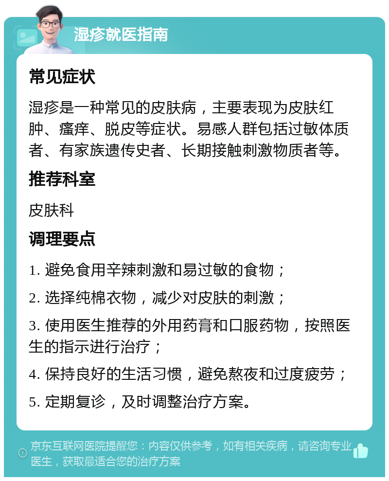 湿疹就医指南 常见症状 湿疹是一种常见的皮肤病，主要表现为皮肤红肿、瘙痒、脱皮等症状。易感人群包括过敏体质者、有家族遗传史者、长期接触刺激物质者等。 推荐科室 皮肤科 调理要点 1. 避免食用辛辣刺激和易过敏的食物； 2. 选择纯棉衣物，减少对皮肤的刺激； 3. 使用医生推荐的外用药膏和口服药物，按照医生的指示进行治疗； 4. 保持良好的生活习惯，避免熬夜和过度疲劳； 5. 定期复诊，及时调整治疗方案。