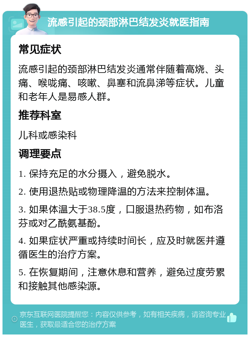 流感引起的颈部淋巴结发炎就医指南 常见症状 流感引起的颈部淋巴结发炎通常伴随着高烧、头痛、喉咙痛、咳嗽、鼻塞和流鼻涕等症状。儿童和老年人是易感人群。 推荐科室 儿科或感染科 调理要点 1. 保持充足的水分摄入，避免脱水。 2. 使用退热贴或物理降温的方法来控制体温。 3. 如果体温大于38.5度，口服退热药物，如布洛芬或对乙酰氨基酚。 4. 如果症状严重或持续时间长，应及时就医并遵循医生的治疗方案。 5. 在恢复期间，注意休息和营养，避免过度劳累和接触其他感染源。