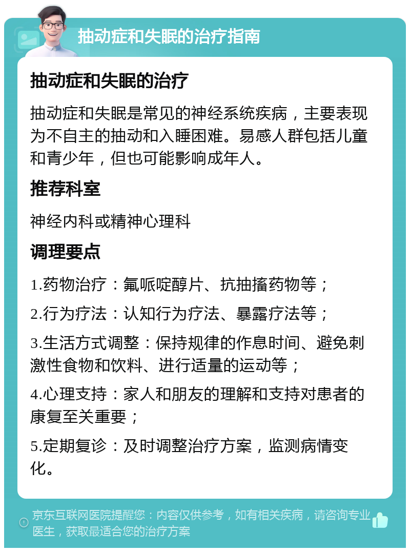 抽动症和失眠的治疗指南 抽动症和失眠的治疗 抽动症和失眠是常见的神经系统疾病，主要表现为不自主的抽动和入睡困难。易感人群包括儿童和青少年，但也可能影响成年人。 推荐科室 神经内科或精神心理科 调理要点 1.药物治疗：氟哌啶醇片、抗抽搐药物等； 2.行为疗法：认知行为疗法、暴露疗法等； 3.生活方式调整：保持规律的作息时间、避免刺激性食物和饮料、进行适量的运动等； 4.心理支持：家人和朋友的理解和支持对患者的康复至关重要； 5.定期复诊：及时调整治疗方案，监测病情变化。