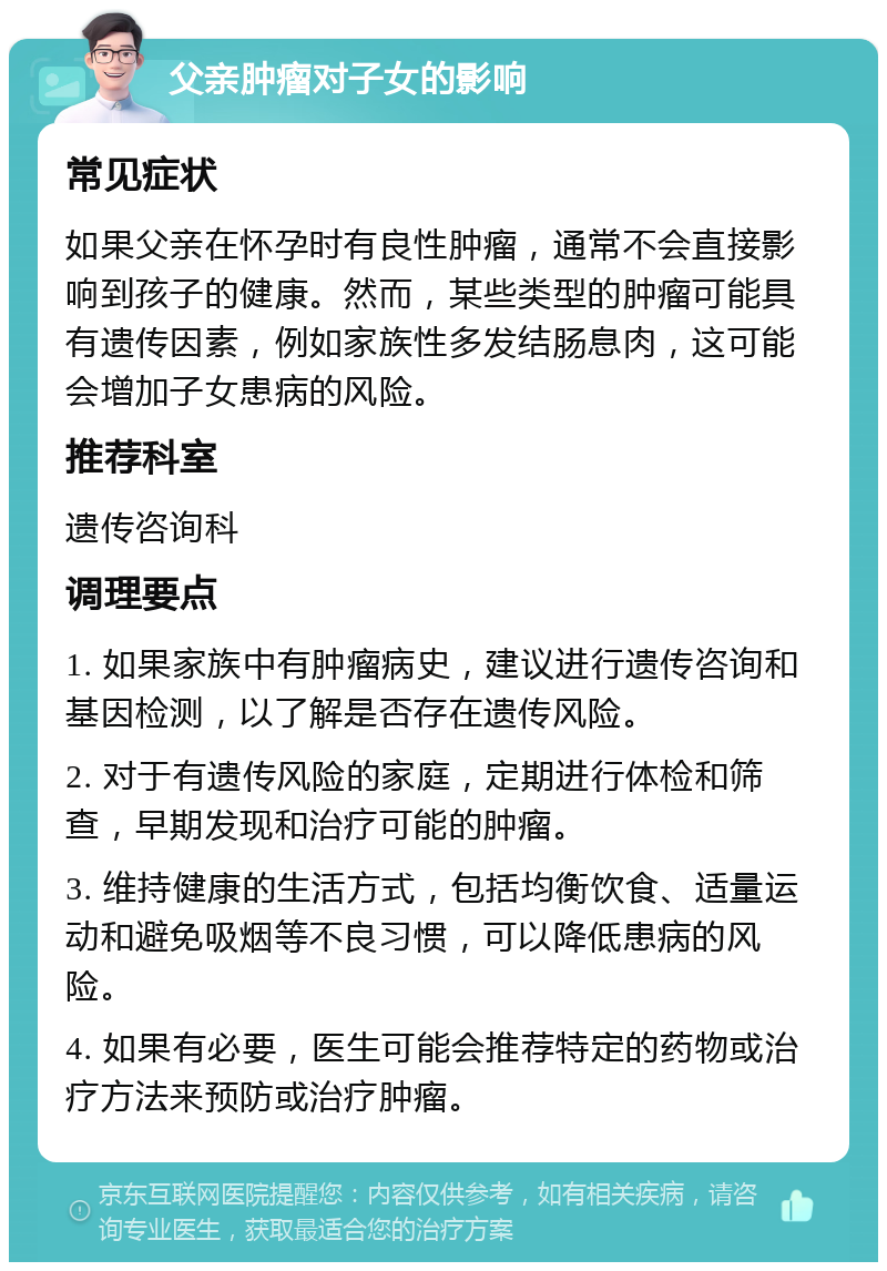 父亲肿瘤对子女的影响 常见症状 如果父亲在怀孕时有良性肿瘤，通常不会直接影响到孩子的健康。然而，某些类型的肿瘤可能具有遗传因素，例如家族性多发结肠息肉，这可能会增加子女患病的风险。 推荐科室 遗传咨询科 调理要点 1. 如果家族中有肿瘤病史，建议进行遗传咨询和基因检测，以了解是否存在遗传风险。 2. 对于有遗传风险的家庭，定期进行体检和筛查，早期发现和治疗可能的肿瘤。 3. 维持健康的生活方式，包括均衡饮食、适量运动和避免吸烟等不良习惯，可以降低患病的风险。 4. 如果有必要，医生可能会推荐特定的药物或治疗方法来预防或治疗肿瘤。