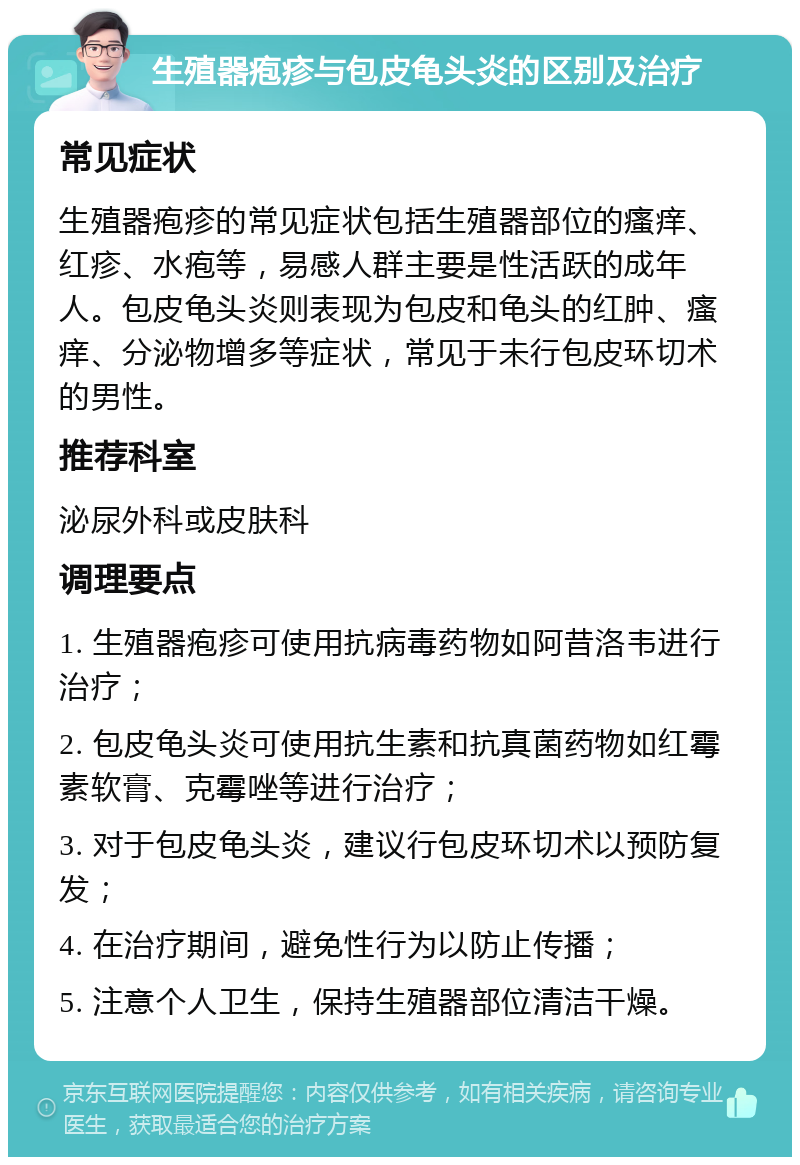 生殖器疱疹与包皮龟头炎的区别及治疗 常见症状 生殖器疱疹的常见症状包括生殖器部位的瘙痒、红疹、水疱等，易感人群主要是性活跃的成年人。包皮龟头炎则表现为包皮和龟头的红肿、瘙痒、分泌物增多等症状，常见于未行包皮环切术的男性。 推荐科室 泌尿外科或皮肤科 调理要点 1. 生殖器疱疹可使用抗病毒药物如阿昔洛韦进行治疗； 2. 包皮龟头炎可使用抗生素和抗真菌药物如红霉素软膏、克霉唑等进行治疗； 3. 对于包皮龟头炎，建议行包皮环切术以预防复发； 4. 在治疗期间，避免性行为以防止传播； 5. 注意个人卫生，保持生殖器部位清洁干燥。