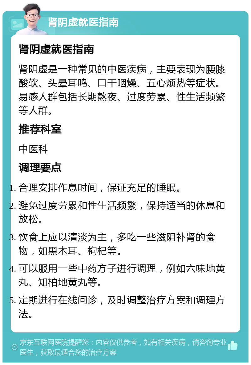 肾阴虚就医指南 肾阴虚就医指南 肾阴虚是一种常见的中医疾病，主要表现为腰膝酸软、头晕耳鸣、口干咽燥、五心烦热等症状。易感人群包括长期熬夜、过度劳累、性生活频繁等人群。 推荐科室 中医科 调理要点 合理安排作息时间，保证充足的睡眠。 避免过度劳累和性生活频繁，保持适当的休息和放松。 饮食上应以清淡为主，多吃一些滋阴补肾的食物，如黑木耳、枸杞等。 可以服用一些中药方子进行调理，例如六味地黄丸、知柏地黄丸等。 定期进行在线问诊，及时调整治疗方案和调理方法。