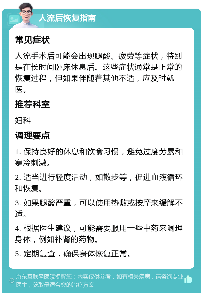 人流后恢复指南 常见症状 人流手术后可能会出现腿酸、疲劳等症状，特别是在长时间卧床休息后。这些症状通常是正常的恢复过程，但如果伴随着其他不适，应及时就医。 推荐科室 妇科 调理要点 1. 保持良好的休息和饮食习惯，避免过度劳累和寒冷刺激。 2. 适当进行轻度活动，如散步等，促进血液循环和恢复。 3. 如果腿酸严重，可以使用热敷或按摩来缓解不适。 4. 根据医生建议，可能需要服用一些中药来调理身体，例如补肾的药物。 5. 定期复查，确保身体恢复正常。