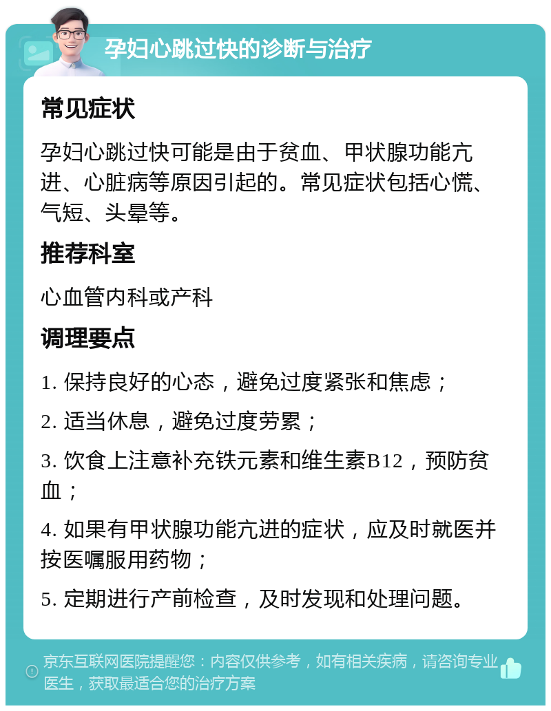 孕妇心跳过快的诊断与治疗 常见症状 孕妇心跳过快可能是由于贫血、甲状腺功能亢进、心脏病等原因引起的。常见症状包括心慌、气短、头晕等。 推荐科室 心血管内科或产科 调理要点 1. 保持良好的心态，避免过度紧张和焦虑； 2. 适当休息，避免过度劳累； 3. 饮食上注意补充铁元素和维生素B12，预防贫血； 4. 如果有甲状腺功能亢进的症状，应及时就医并按医嘱服用药物； 5. 定期进行产前检查，及时发现和处理问题。