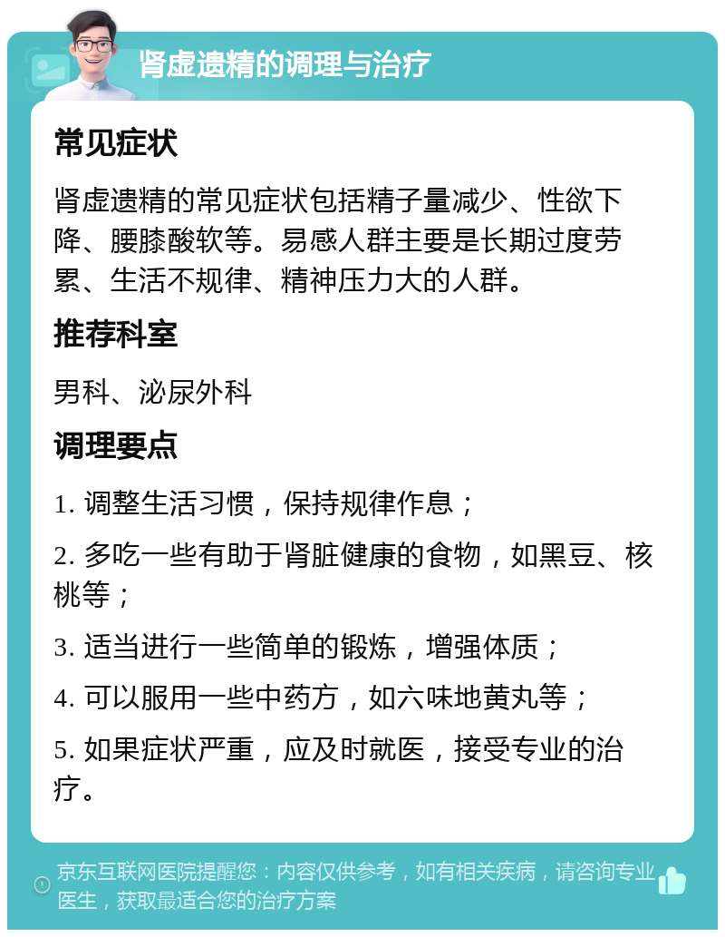 肾虚遗精的调理与治疗 常见症状 肾虚遗精的常见症状包括精子量减少、性欲下降、腰膝酸软等。易感人群主要是长期过度劳累、生活不规律、精神压力大的人群。 推荐科室 男科、泌尿外科 调理要点 1. 调整生活习惯，保持规律作息； 2. 多吃一些有助于肾脏健康的食物，如黑豆、核桃等； 3. 适当进行一些简单的锻炼，增强体质； 4. 可以服用一些中药方，如六味地黄丸等； 5. 如果症状严重，应及时就医，接受专业的治疗。