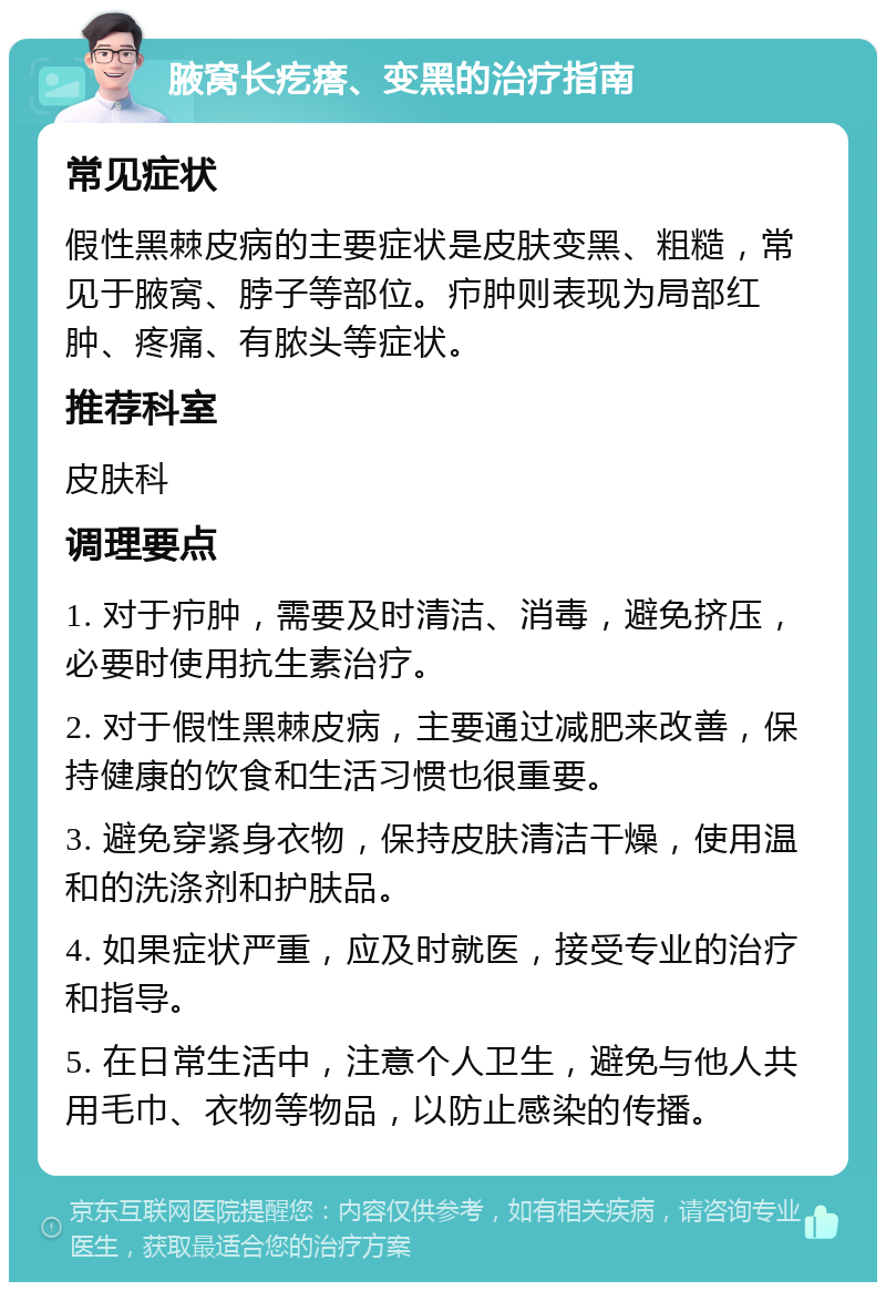 腋窝长疙瘩、变黑的治疗指南 常见症状 假性黑棘皮病的主要症状是皮肤变黑、粗糙，常见于腋窝、脖子等部位。疖肿则表现为局部红肿、疼痛、有脓头等症状。 推荐科室 皮肤科 调理要点 1. 对于疖肿，需要及时清洁、消毒，避免挤压，必要时使用抗生素治疗。 2. 对于假性黑棘皮病，主要通过减肥来改善，保持健康的饮食和生活习惯也很重要。 3. 避免穿紧身衣物，保持皮肤清洁干燥，使用温和的洗涤剂和护肤品。 4. 如果症状严重，应及时就医，接受专业的治疗和指导。 5. 在日常生活中，注意个人卫生，避免与他人共用毛巾、衣物等物品，以防止感染的传播。