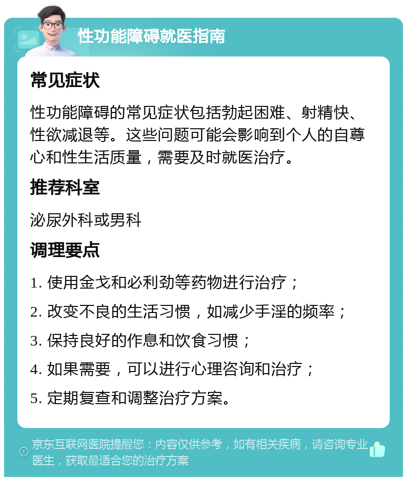 性功能障碍就医指南 常见症状 性功能障碍的常见症状包括勃起困难、射精快、性欲减退等。这些问题可能会影响到个人的自尊心和性生活质量，需要及时就医治疗。 推荐科室 泌尿外科或男科 调理要点 1. 使用金戈和必利劲等药物进行治疗； 2. 改变不良的生活习惯，如减少手淫的频率； 3. 保持良好的作息和饮食习惯； 4. 如果需要，可以进行心理咨询和治疗； 5. 定期复查和调整治疗方案。