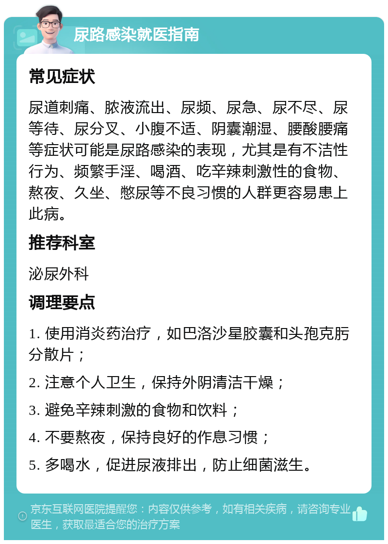 尿路感染就医指南 常见症状 尿道刺痛、脓液流出、尿频、尿急、尿不尽、尿等待、尿分叉、小腹不适、阴囊潮湿、腰酸腰痛等症状可能是尿路感染的表现，尤其是有不洁性行为、频繁手淫、喝酒、吃辛辣刺激性的食物、熬夜、久坐、憋尿等不良习惯的人群更容易患上此病。 推荐科室 泌尿外科 调理要点 1. 使用消炎药治疗，如巴洛沙星胶囊和头孢克肟分散片； 2. 注意个人卫生，保持外阴清洁干燥； 3. 避免辛辣刺激的食物和饮料； 4. 不要熬夜，保持良好的作息习惯； 5. 多喝水，促进尿液排出，防止细菌滋生。