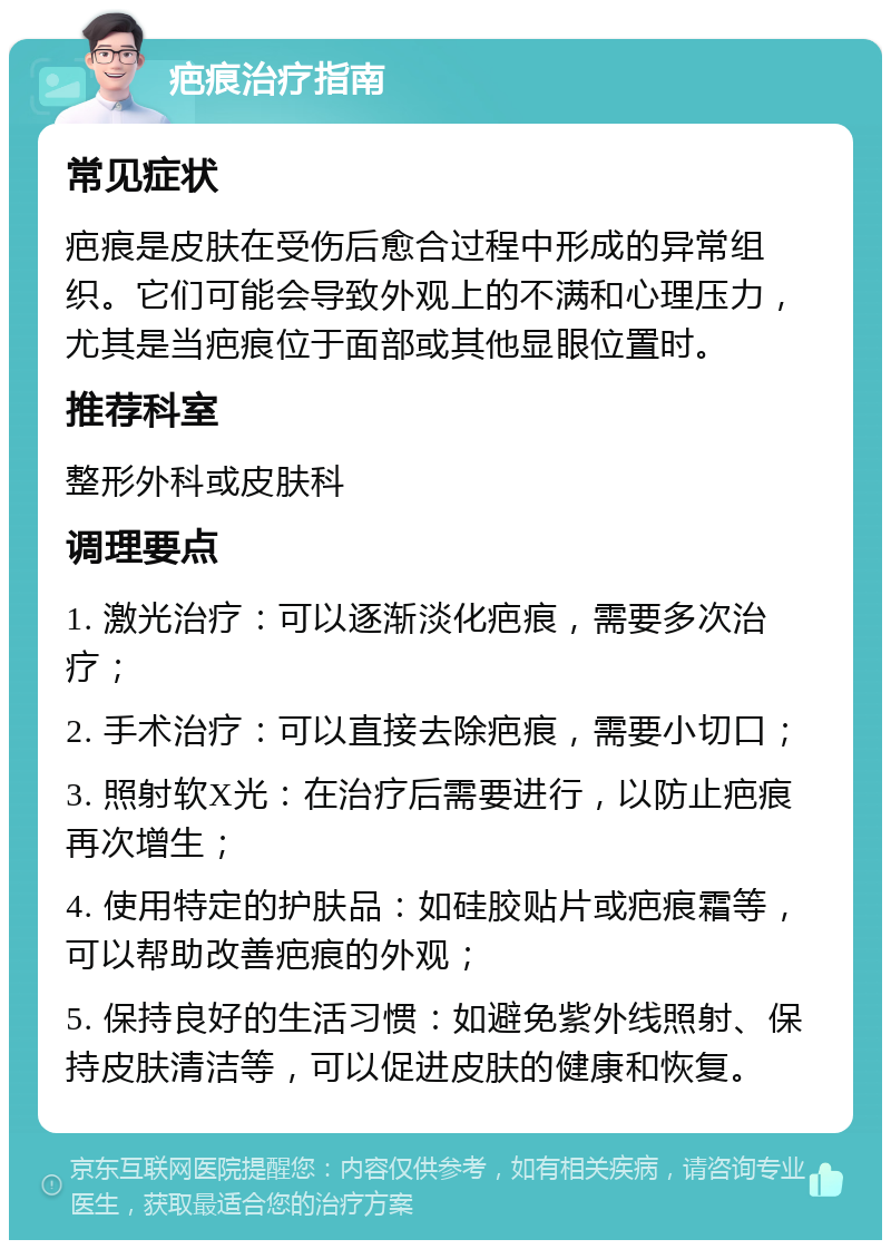 疤痕治疗指南 常见症状 疤痕是皮肤在受伤后愈合过程中形成的异常组织。它们可能会导致外观上的不满和心理压力，尤其是当疤痕位于面部或其他显眼位置时。 推荐科室 整形外科或皮肤科 调理要点 1. 激光治疗：可以逐渐淡化疤痕，需要多次治疗； 2. 手术治疗：可以直接去除疤痕，需要小切口； 3. 照射软X光：在治疗后需要进行，以防止疤痕再次增生； 4. 使用特定的护肤品：如硅胶贴片或疤痕霜等，可以帮助改善疤痕的外观； 5. 保持良好的生活习惯：如避免紫外线照射、保持皮肤清洁等，可以促进皮肤的健康和恢复。