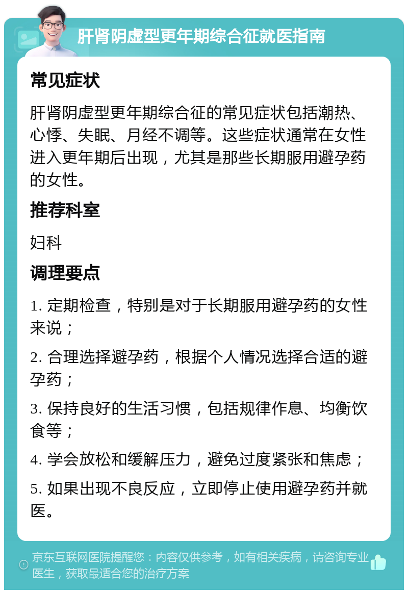 肝肾阴虚型更年期综合征就医指南 常见症状 肝肾阴虚型更年期综合征的常见症状包括潮热、心悸、失眠、月经不调等。这些症状通常在女性进入更年期后出现，尤其是那些长期服用避孕药的女性。 推荐科室 妇科 调理要点 1. 定期检查，特别是对于长期服用避孕药的女性来说； 2. 合理选择避孕药，根据个人情况选择合适的避孕药； 3. 保持良好的生活习惯，包括规律作息、均衡饮食等； 4. 学会放松和缓解压力，避免过度紧张和焦虑； 5. 如果出现不良反应，立即停止使用避孕药并就医。