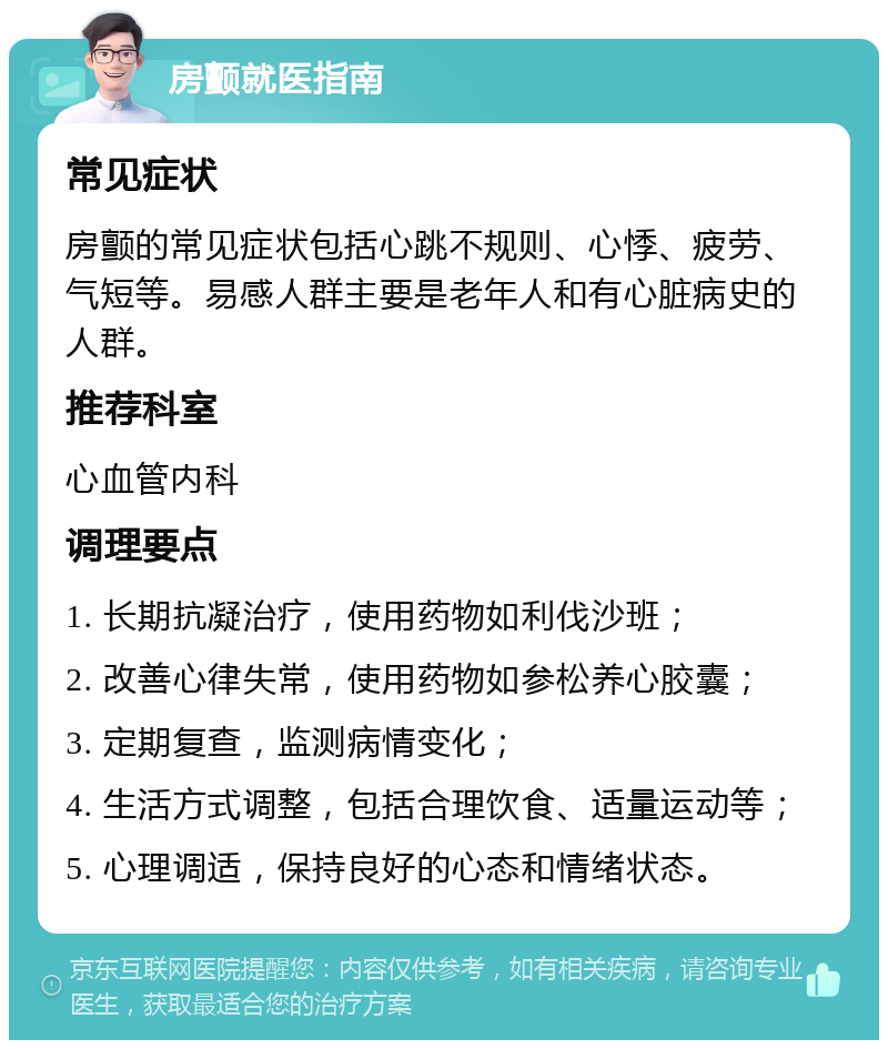 房颤就医指南 常见症状 房颤的常见症状包括心跳不规则、心悸、疲劳、气短等。易感人群主要是老年人和有心脏病史的人群。 推荐科室 心血管内科 调理要点 1. 长期抗凝治疗，使用药物如利伐沙班； 2. 改善心律失常，使用药物如参松养心胶囊； 3. 定期复查，监测病情变化； 4. 生活方式调整，包括合理饮食、适量运动等； 5. 心理调适，保持良好的心态和情绪状态。