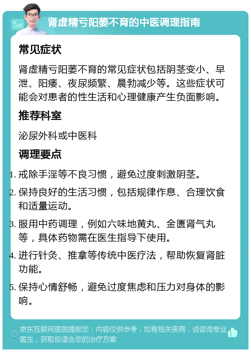 肾虚精亏阳萎不育的中医调理指南 常见症状 肾虚精亏阳萎不育的常见症状包括阴茎变小、早泄、阳痿、夜尿频繁、晨勃减少等。这些症状可能会对患者的性生活和心理健康产生负面影响。 推荐科室 泌尿外科或中医科 调理要点 戒除手淫等不良习惯，避免过度刺激阴茎。 保持良好的生活习惯，包括规律作息、合理饮食和适量运动。 服用中药调理，例如六味地黄丸、金匮肾气丸等，具体药物需在医生指导下使用。 进行针灸、推拿等传统中医疗法，帮助恢复肾脏功能。 保持心情舒畅，避免过度焦虑和压力对身体的影响。