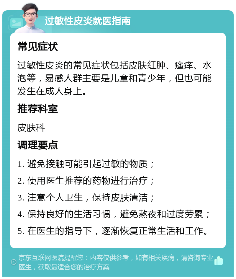 过敏性皮炎就医指南 常见症状 过敏性皮炎的常见症状包括皮肤红肿、瘙痒、水泡等，易感人群主要是儿童和青少年，但也可能发生在成人身上。 推荐科室 皮肤科 调理要点 1. 避免接触可能引起过敏的物质； 2. 使用医生推荐的药物进行治疗； 3. 注意个人卫生，保持皮肤清洁； 4. 保持良好的生活习惯，避免熬夜和过度劳累； 5. 在医生的指导下，逐渐恢复正常生活和工作。