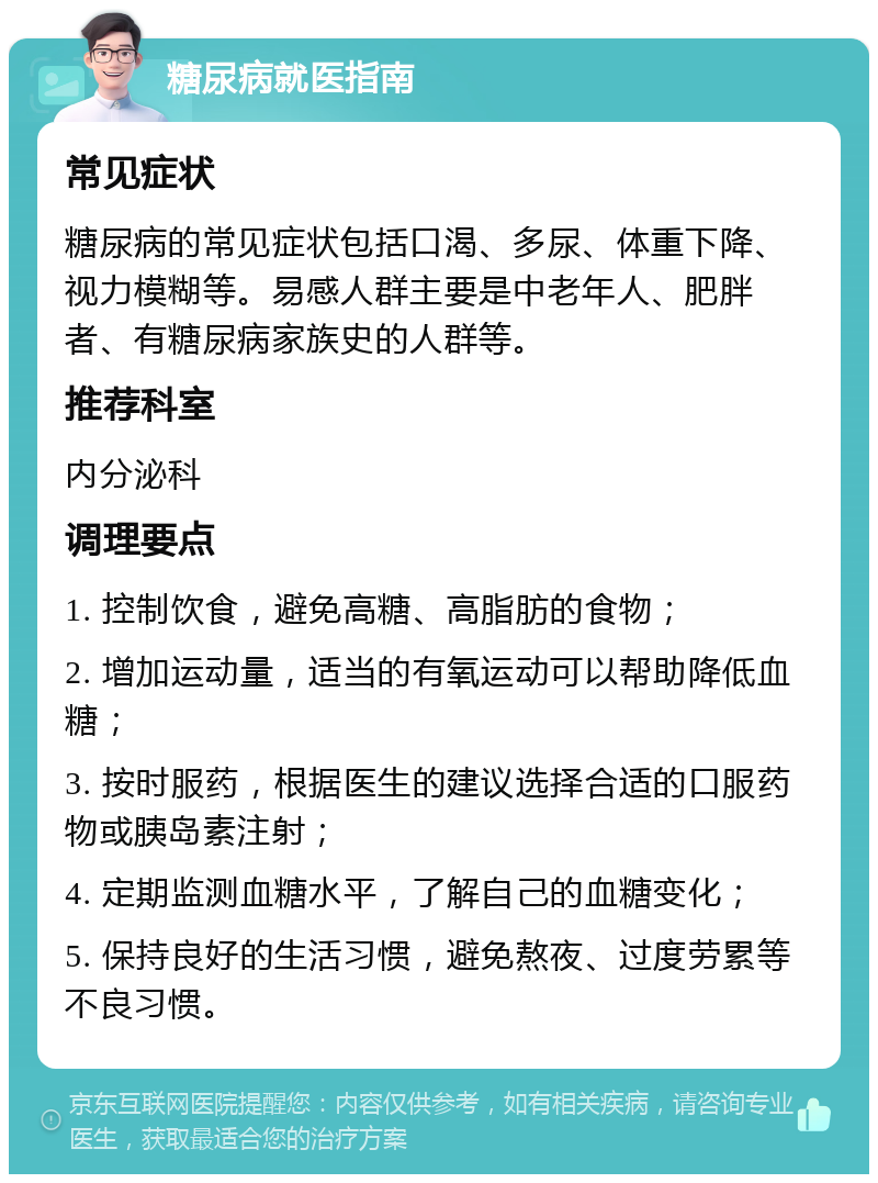 糖尿病就医指南 常见症状 糖尿病的常见症状包括口渴、多尿、体重下降、视力模糊等。易感人群主要是中老年人、肥胖者、有糖尿病家族史的人群等。 推荐科室 内分泌科 调理要点 1. 控制饮食，避免高糖、高脂肪的食物； 2. 增加运动量，适当的有氧运动可以帮助降低血糖； 3. 按时服药，根据医生的建议选择合适的口服药物或胰岛素注射； 4. 定期监测血糖水平，了解自己的血糖变化； 5. 保持良好的生活习惯，避免熬夜、过度劳累等不良习惯。