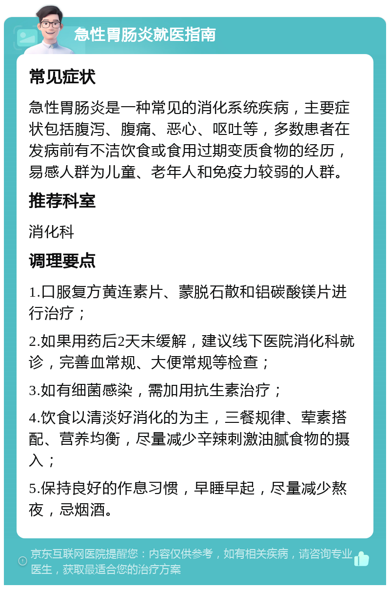 急性胃肠炎就医指南 常见症状 急性胃肠炎是一种常见的消化系统疾病，主要症状包括腹泻、腹痛、恶心、呕吐等，多数患者在发病前有不洁饮食或食用过期变质食物的经历，易感人群为儿童、老年人和免疫力较弱的人群。 推荐科室 消化科 调理要点 1.口服复方黄连素片、蒙脱石散和铝碳酸镁片进行治疗； 2.如果用药后2天未缓解，建议线下医院消化科就诊，完善血常规、大便常规等检查； 3.如有细菌感染，需加用抗生素治疗； 4.饮食以清淡好消化的为主，三餐规律、荤素搭配、营养均衡，尽量减少辛辣刺激油腻食物的摄入； 5.保持良好的作息习惯，早睡早起，尽量减少熬夜，忌烟酒。