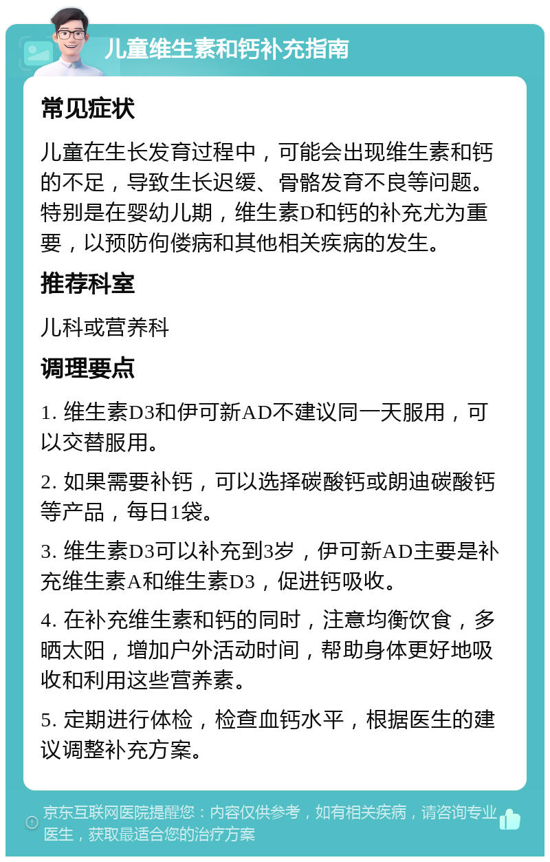 儿童维生素和钙补充指南 常见症状 儿童在生长发育过程中，可能会出现维生素和钙的不足，导致生长迟缓、骨骼发育不良等问题。特别是在婴幼儿期，维生素D和钙的补充尤为重要，以预防佝偻病和其他相关疾病的发生。 推荐科室 儿科或营养科 调理要点 1. 维生素D3和伊可新AD不建议同一天服用，可以交替服用。 2. 如果需要补钙，可以选择碳酸钙或朗迪碳酸钙等产品，每日1袋。 3. 维生素D3可以补充到3岁，伊可新AD主要是补充维生素A和维生素D3，促进钙吸收。 4. 在补充维生素和钙的同时，注意均衡饮食，多晒太阳，增加户外活动时间，帮助身体更好地吸收和利用这些营养素。 5. 定期进行体检，检查血钙水平，根据医生的建议调整补充方案。