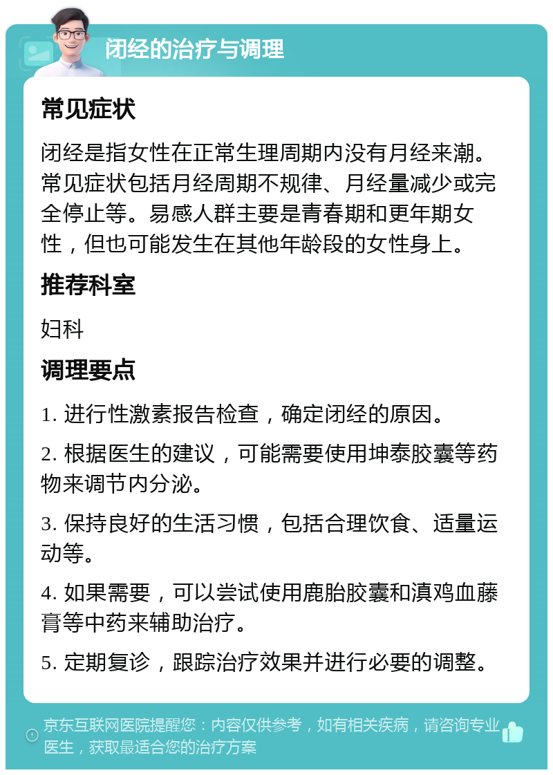 闭经的治疗与调理 常见症状 闭经是指女性在正常生理周期内没有月经来潮。常见症状包括月经周期不规律、月经量减少或完全停止等。易感人群主要是青春期和更年期女性，但也可能发生在其他年龄段的女性身上。 推荐科室 妇科 调理要点 1. 进行性激素报告检查，确定闭经的原因。 2. 根据医生的建议，可能需要使用坤泰胶囊等药物来调节内分泌。 3. 保持良好的生活习惯，包括合理饮食、适量运动等。 4. 如果需要，可以尝试使用鹿胎胶囊和滇鸡血藤膏等中药来辅助治疗。 5. 定期复诊，跟踪治疗效果并进行必要的调整。