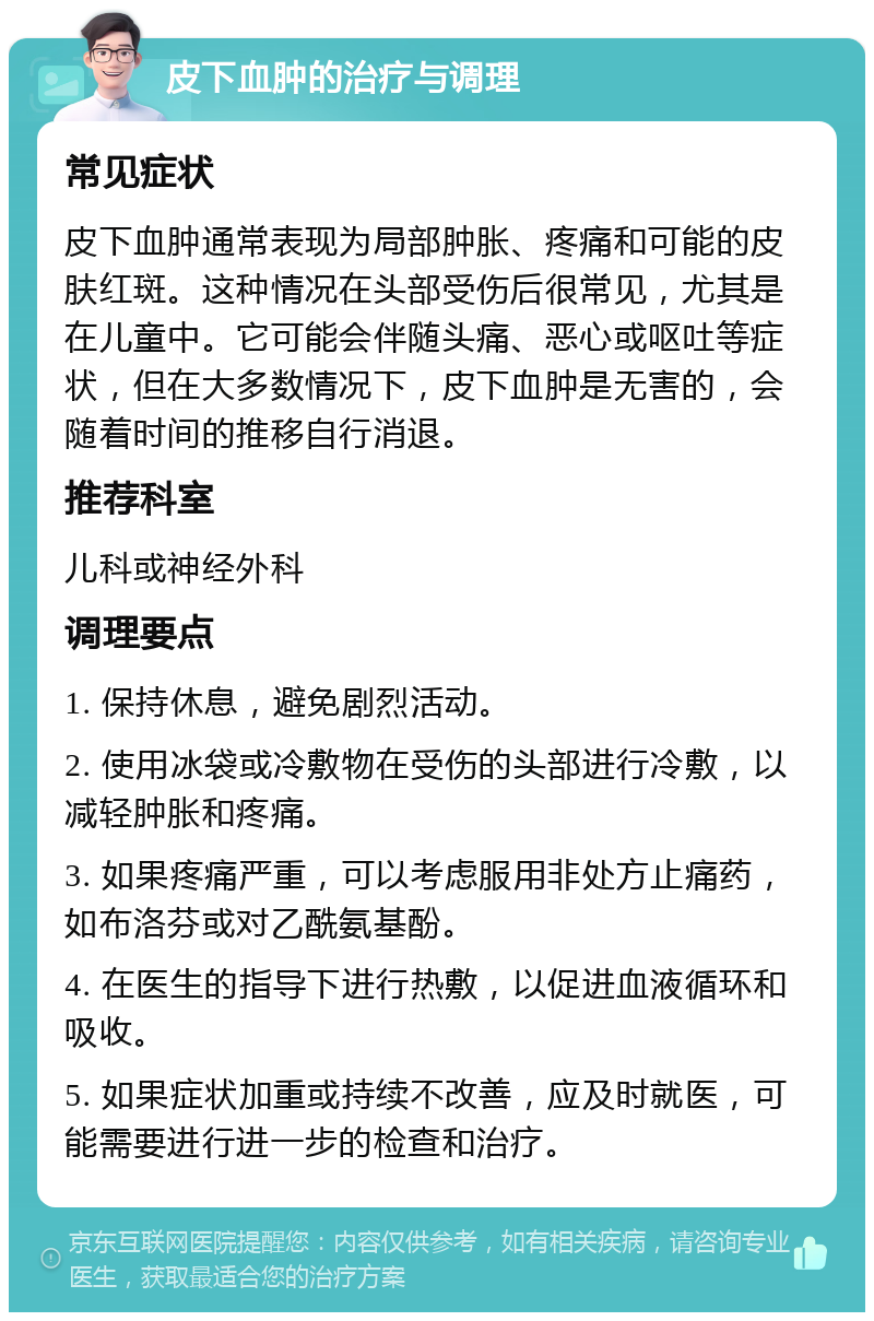 皮下血肿的治疗与调理 常见症状 皮下血肿通常表现为局部肿胀、疼痛和可能的皮肤红斑。这种情况在头部受伤后很常见，尤其是在儿童中。它可能会伴随头痛、恶心或呕吐等症状，但在大多数情况下，皮下血肿是无害的，会随着时间的推移自行消退。 推荐科室 儿科或神经外科 调理要点 1. 保持休息，避免剧烈活动。 2. 使用冰袋或冷敷物在受伤的头部进行冷敷，以减轻肿胀和疼痛。 3. 如果疼痛严重，可以考虑服用非处方止痛药，如布洛芬或对乙酰氨基酚。 4. 在医生的指导下进行热敷，以促进血液循环和吸收。 5. 如果症状加重或持续不改善，应及时就医，可能需要进行进一步的检查和治疗。