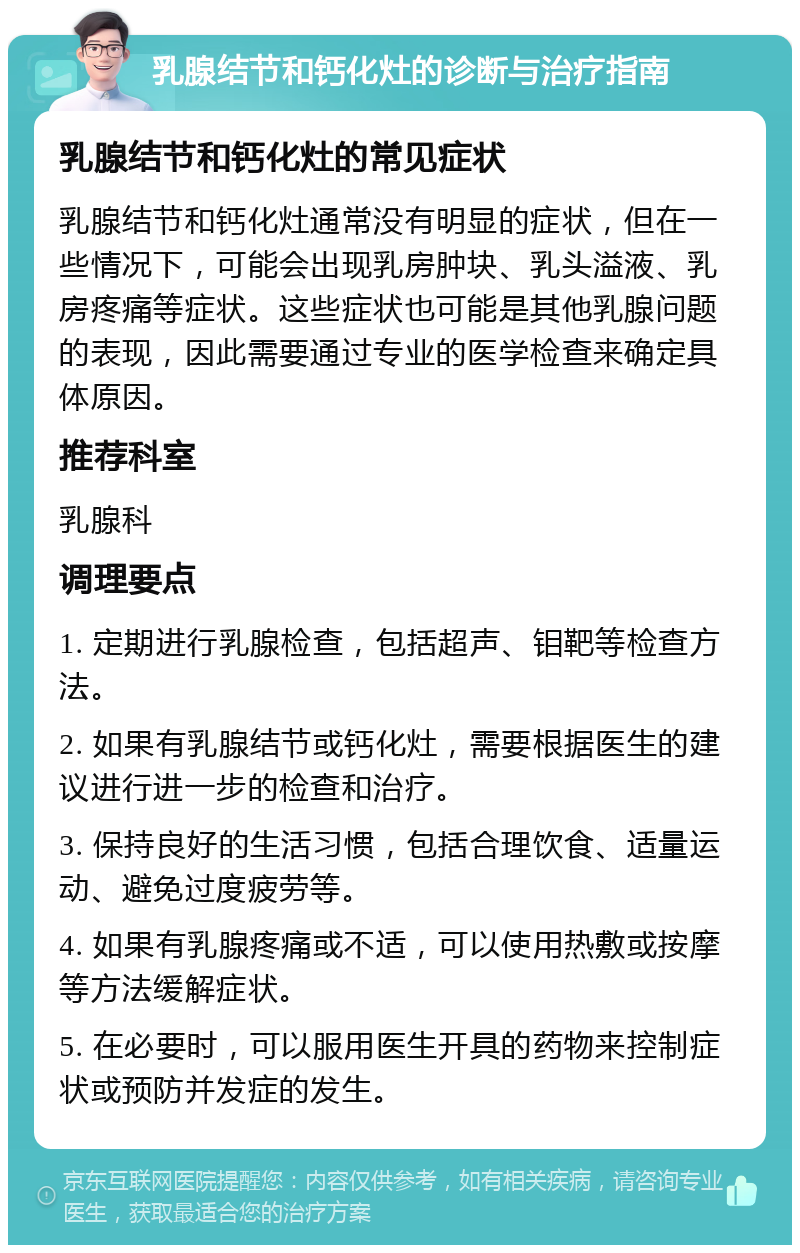 乳腺结节和钙化灶的诊断与治疗指南 乳腺结节和钙化灶的常见症状 乳腺结节和钙化灶通常没有明显的症状，但在一些情况下，可能会出现乳房肿块、乳头溢液、乳房疼痛等症状。这些症状也可能是其他乳腺问题的表现，因此需要通过专业的医学检查来确定具体原因。 推荐科室 乳腺科 调理要点 1. 定期进行乳腺检查，包括超声、钼靶等检查方法。 2. 如果有乳腺结节或钙化灶，需要根据医生的建议进行进一步的检查和治疗。 3. 保持良好的生活习惯，包括合理饮食、适量运动、避免过度疲劳等。 4. 如果有乳腺疼痛或不适，可以使用热敷或按摩等方法缓解症状。 5. 在必要时，可以服用医生开具的药物来控制症状或预防并发症的发生。