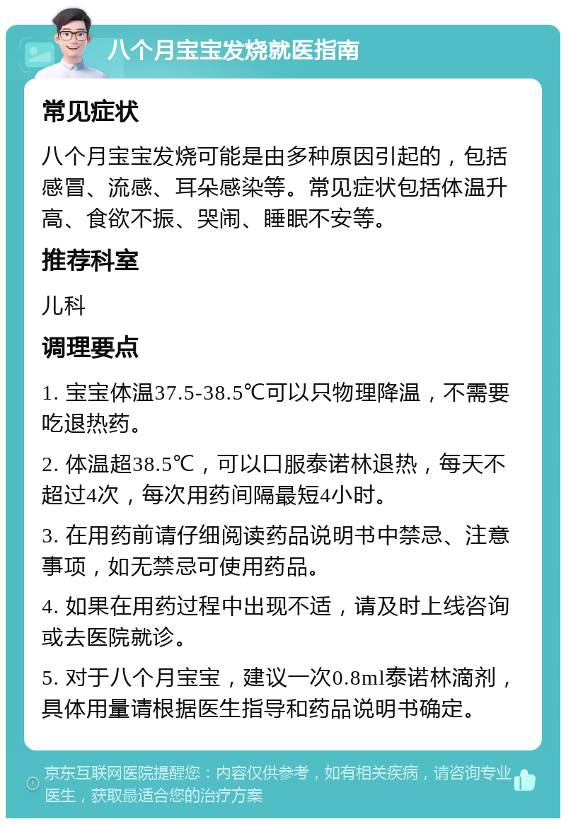 八个月宝宝发烧就医指南 常见症状 八个月宝宝发烧可能是由多种原因引起的，包括感冒、流感、耳朵感染等。常见症状包括体温升高、食欲不振、哭闹、睡眠不安等。 推荐科室 儿科 调理要点 1. 宝宝体温37.5-38.5℃可以只物理降温，不需要吃退热药。 2. 体温超38.5℃，可以口服泰诺林退热，每天不超过4次，每次用药间隔最短4小时。 3. 在用药前请仔细阅读药品说明书中禁忌、注意事项，如无禁忌可使用药品。 4. 如果在用药过程中出现不适，请及时上线咨询或去医院就诊。 5. 对于八个月宝宝，建议一次0.8ml泰诺林滴剂，具体用量请根据医生指导和药品说明书确定。