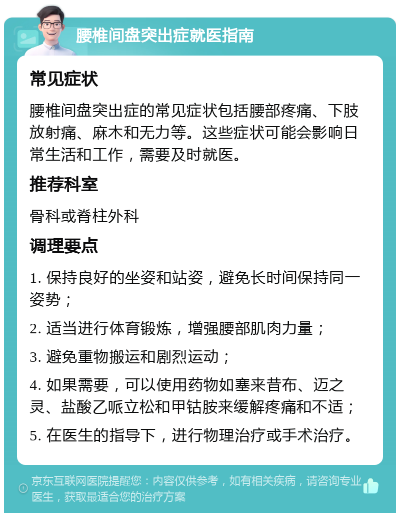 腰椎间盘突出症就医指南 常见症状 腰椎间盘突出症的常见症状包括腰部疼痛、下肢放射痛、麻木和无力等。这些症状可能会影响日常生活和工作，需要及时就医。 推荐科室 骨科或脊柱外科 调理要点 1. 保持良好的坐姿和站姿，避免长时间保持同一姿势； 2. 适当进行体育锻炼，增强腰部肌肉力量； 3. 避免重物搬运和剧烈运动； 4. 如果需要，可以使用药物如塞来昔布、迈之灵、盐酸乙哌立松和甲钴胺来缓解疼痛和不适； 5. 在医生的指导下，进行物理治疗或手术治疗。