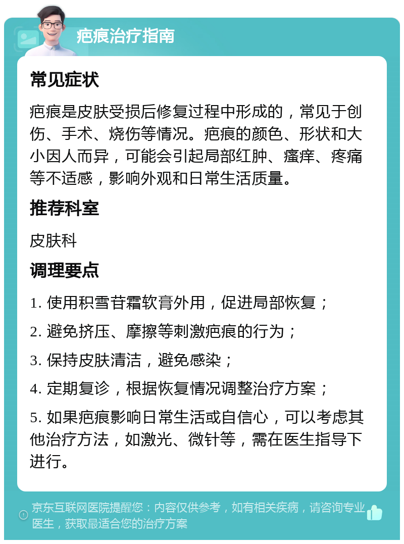 疤痕治疗指南 常见症状 疤痕是皮肤受损后修复过程中形成的，常见于创伤、手术、烧伤等情况。疤痕的颜色、形状和大小因人而异，可能会引起局部红肿、瘙痒、疼痛等不适感，影响外观和日常生活质量。 推荐科室 皮肤科 调理要点 1. 使用积雪苷霜软膏外用，促进局部恢复； 2. 避免挤压、摩擦等刺激疤痕的行为； 3. 保持皮肤清洁，避免感染； 4. 定期复诊，根据恢复情况调整治疗方案； 5. 如果疤痕影响日常生活或自信心，可以考虑其他治疗方法，如激光、微针等，需在医生指导下进行。