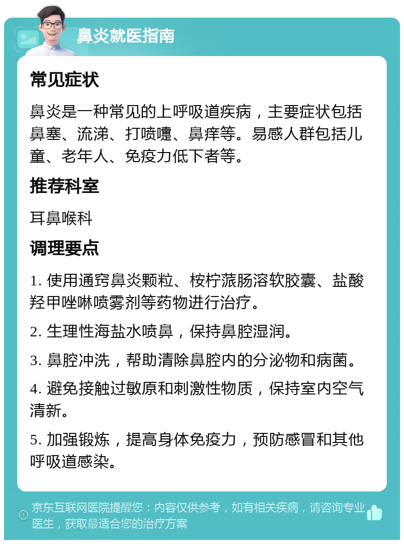 鼻炎就医指南 常见症状 鼻炎是一种常见的上呼吸道疾病，主要症状包括鼻塞、流涕、打喷嚏、鼻痒等。易感人群包括儿童、老年人、免疫力低下者等。 推荐科室 耳鼻喉科 调理要点 1. 使用通窍鼻炎颗粒、桉柠蒎肠溶软胶囊、盐酸羟甲唑啉喷雾剂等药物进行治疗。 2. 生理性海盐水喷鼻，保持鼻腔湿润。 3. 鼻腔冲洗，帮助清除鼻腔内的分泌物和病菌。 4. 避免接触过敏原和刺激性物质，保持室内空气清新。 5. 加强锻炼，提高身体免疫力，预防感冒和其他呼吸道感染。