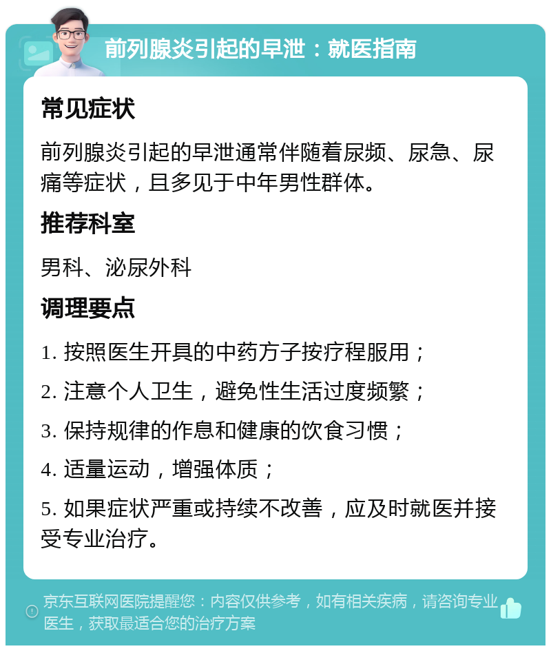 前列腺炎引起的早泄：就医指南 常见症状 前列腺炎引起的早泄通常伴随着尿频、尿急、尿痛等症状，且多见于中年男性群体。 推荐科室 男科、泌尿外科 调理要点 1. 按照医生开具的中药方子按疗程服用； 2. 注意个人卫生，避免性生活过度频繁； 3. 保持规律的作息和健康的饮食习惯； 4. 适量运动，增强体质； 5. 如果症状严重或持续不改善，应及时就医并接受专业治疗。