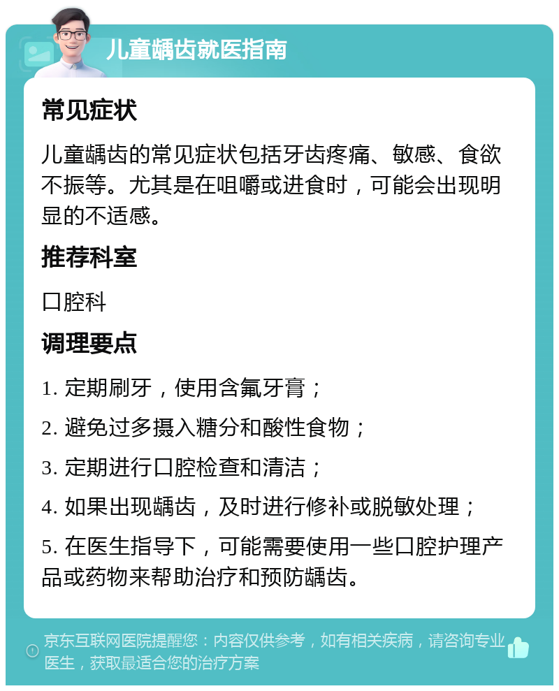 儿童龋齿就医指南 常见症状 儿童龋齿的常见症状包括牙齿疼痛、敏感、食欲不振等。尤其是在咀嚼或进食时，可能会出现明显的不适感。 推荐科室 口腔科 调理要点 1. 定期刷牙，使用含氟牙膏； 2. 避免过多摄入糖分和酸性食物； 3. 定期进行口腔检查和清洁； 4. 如果出现龋齿，及时进行修补或脱敏处理； 5. 在医生指导下，可能需要使用一些口腔护理产品或药物来帮助治疗和预防龋齿。