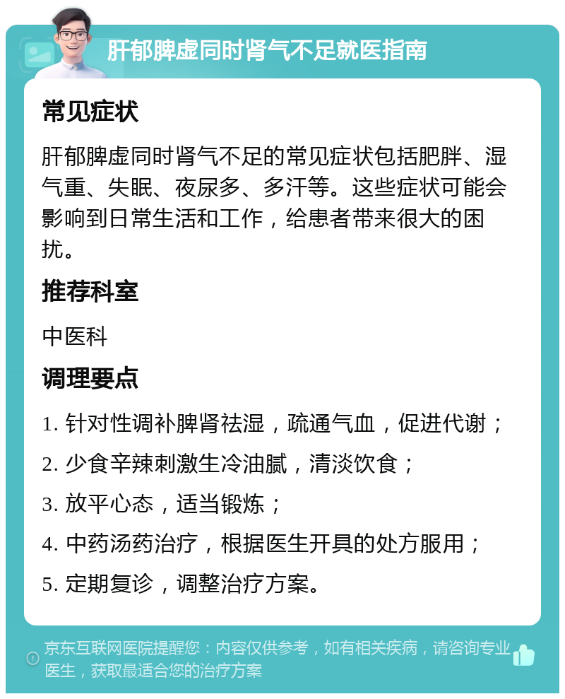 肝郁脾虚同时肾气不足就医指南 常见症状 肝郁脾虚同时肾气不足的常见症状包括肥胖、湿气重、失眠、夜尿多、多汗等。这些症状可能会影响到日常生活和工作，给患者带来很大的困扰。 推荐科室 中医科 调理要点 1. 针对性调补脾肾祛湿，疏通气血，促进代谢； 2. 少食辛辣刺激生冷油腻，清淡饮食； 3. 放平心态，适当锻炼； 4. 中药汤药治疗，根据医生开具的处方服用； 5. 定期复诊，调整治疗方案。