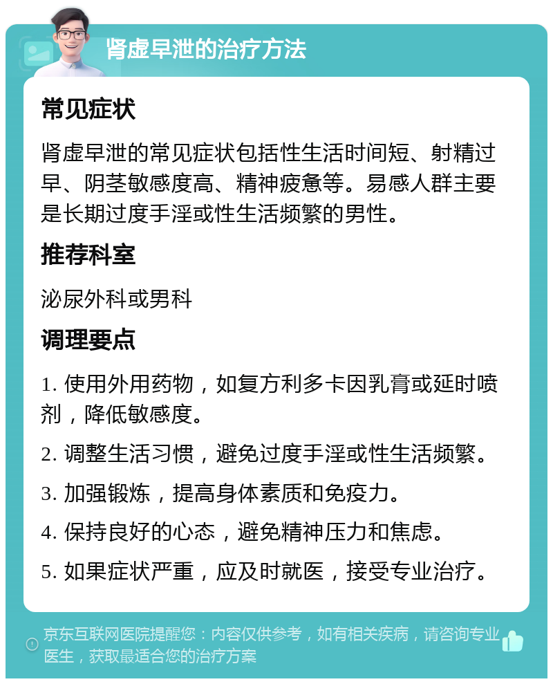 肾虚早泄的治疗方法 常见症状 肾虚早泄的常见症状包括性生活时间短、射精过早、阴茎敏感度高、精神疲惫等。易感人群主要是长期过度手淫或性生活频繁的男性。 推荐科室 泌尿外科或男科 调理要点 1. 使用外用药物，如复方利多卡因乳膏或延时喷剂，降低敏感度。 2. 调整生活习惯，避免过度手淫或性生活频繁。 3. 加强锻炼，提高身体素质和免疫力。 4. 保持良好的心态，避免精神压力和焦虑。 5. 如果症状严重，应及时就医，接受专业治疗。