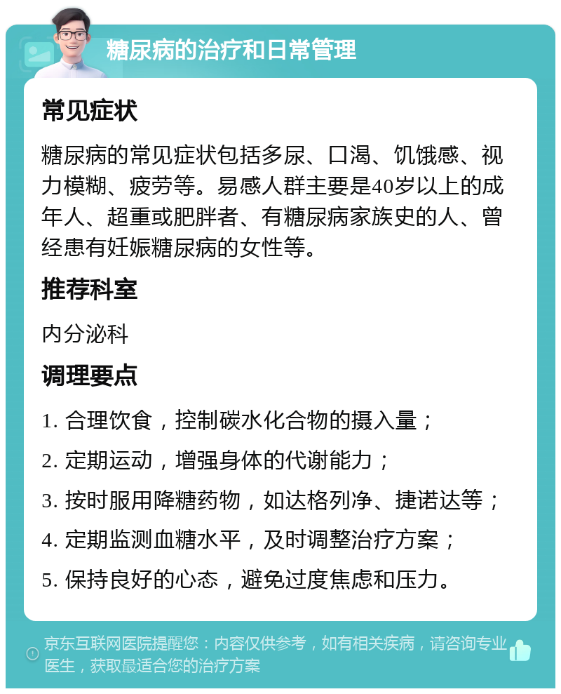 糖尿病的治疗和日常管理 常见症状 糖尿病的常见症状包括多尿、口渴、饥饿感、视力模糊、疲劳等。易感人群主要是40岁以上的成年人、超重或肥胖者、有糖尿病家族史的人、曾经患有妊娠糖尿病的女性等。 推荐科室 内分泌科 调理要点 1. 合理饮食，控制碳水化合物的摄入量； 2. 定期运动，增强身体的代谢能力； 3. 按时服用降糖药物，如达格列净、捷诺达等； 4. 定期监测血糖水平，及时调整治疗方案； 5. 保持良好的心态，避免过度焦虑和压力。