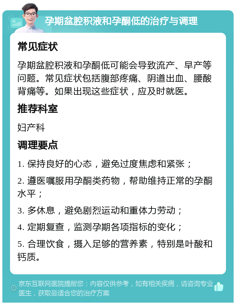 孕期盆腔积液和孕酮低的治疗与调理 常见症状 孕期盆腔积液和孕酮低可能会导致流产、早产等问题。常见症状包括腹部疼痛、阴道出血、腰酸背痛等。如果出现这些症状，应及时就医。 推荐科室 妇产科 调理要点 1. 保持良好的心态，避免过度焦虑和紧张； 2. 遵医嘱服用孕酮类药物，帮助维持正常的孕酮水平； 3. 多休息，避免剧烈运动和重体力劳动； 4. 定期复查，监测孕期各项指标的变化； 5. 合理饮食，摄入足够的营养素，特别是叶酸和钙质。