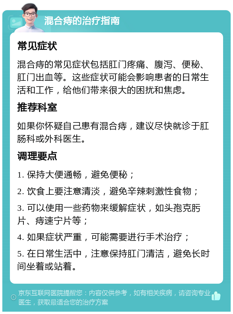 混合痔的治疗指南 常见症状 混合痔的常见症状包括肛门疼痛、腹泻、便秘、肛门出血等。这些症状可能会影响患者的日常生活和工作，给他们带来很大的困扰和焦虑。 推荐科室 如果你怀疑自己患有混合痔，建议尽快就诊于肛肠科或外科医生。 调理要点 1. 保持大便通畅，避免便秘； 2. 饮食上要注意清淡，避免辛辣刺激性食物； 3. 可以使用一些药物来缓解症状，如头孢克肟片、痔速宁片等； 4. 如果症状严重，可能需要进行手术治疗； 5. 在日常生活中，注意保持肛门清洁，避免长时间坐着或站着。