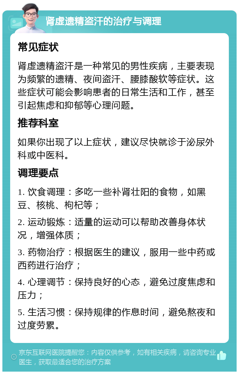 肾虚遗精盗汗的治疗与调理 常见症状 肾虚遗精盗汗是一种常见的男性疾病，主要表现为频繁的遗精、夜间盗汗、腰膝酸软等症状。这些症状可能会影响患者的日常生活和工作，甚至引起焦虑和抑郁等心理问题。 推荐科室 如果你出现了以上症状，建议尽快就诊于泌尿外科或中医科。 调理要点 1. 饮食调理：多吃一些补肾壮阳的食物，如黑豆、核桃、枸杞等； 2. 运动锻炼：适量的运动可以帮助改善身体状况，增强体质； 3. 药物治疗：根据医生的建议，服用一些中药或西药进行治疗； 4. 心理调节：保持良好的心态，避免过度焦虑和压力； 5. 生活习惯：保持规律的作息时间，避免熬夜和过度劳累。