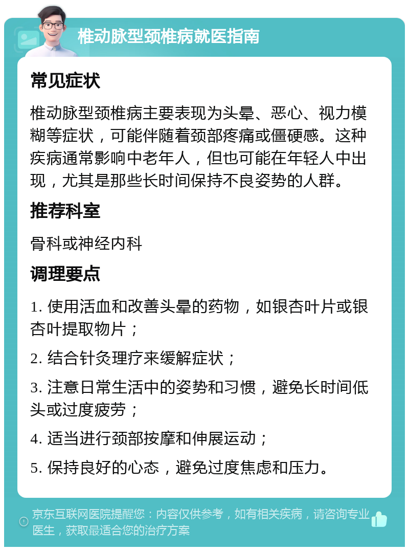 椎动脉型颈椎病就医指南 常见症状 椎动脉型颈椎病主要表现为头晕、恶心、视力模糊等症状，可能伴随着颈部疼痛或僵硬感。这种疾病通常影响中老年人，但也可能在年轻人中出现，尤其是那些长时间保持不良姿势的人群。 推荐科室 骨科或神经内科 调理要点 1. 使用活血和改善头晕的药物，如银杏叶片或银杏叶提取物片； 2. 结合针灸理疗来缓解症状； 3. 注意日常生活中的姿势和习惯，避免长时间低头或过度疲劳； 4. 适当进行颈部按摩和伸展运动； 5. 保持良好的心态，避免过度焦虑和压力。