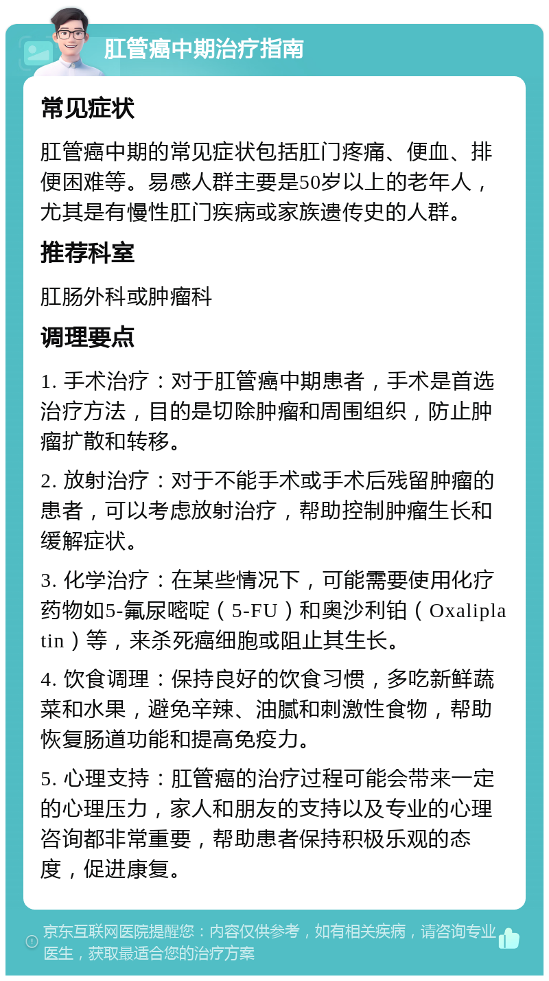 肛管癌中期治疗指南 常见症状 肛管癌中期的常见症状包括肛门疼痛、便血、排便困难等。易感人群主要是50岁以上的老年人，尤其是有慢性肛门疾病或家族遗传史的人群。 推荐科室 肛肠外科或肿瘤科 调理要点 1. 手术治疗：对于肛管癌中期患者，手术是首选治疗方法，目的是切除肿瘤和周围组织，防止肿瘤扩散和转移。 2. 放射治疗：对于不能手术或手术后残留肿瘤的患者，可以考虑放射治疗，帮助控制肿瘤生长和缓解症状。 3. 化学治疗：在某些情况下，可能需要使用化疗药物如5-氟尿嘧啶（5-FU）和奥沙利铂（Oxaliplatin）等，来杀死癌细胞或阻止其生长。 4. 饮食调理：保持良好的饮食习惯，多吃新鲜蔬菜和水果，避免辛辣、油腻和刺激性食物，帮助恢复肠道功能和提高免疫力。 5. 心理支持：肛管癌的治疗过程可能会带来一定的心理压力，家人和朋友的支持以及专业的心理咨询都非常重要，帮助患者保持积极乐观的态度，促进康复。