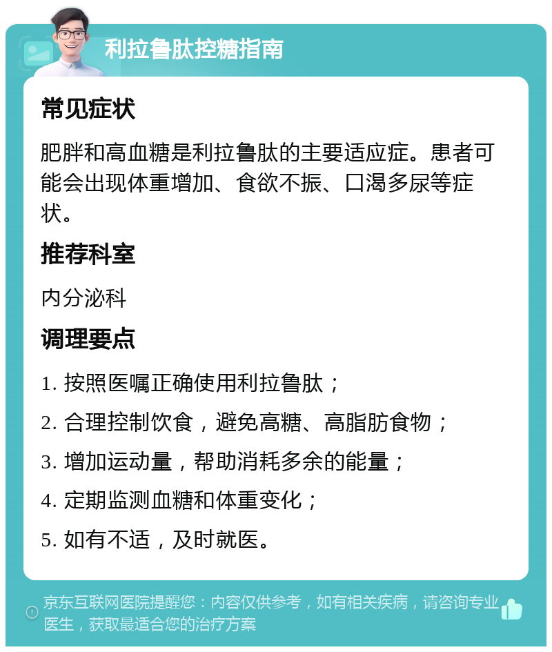 利拉鲁肽控糖指南 常见症状 肥胖和高血糖是利拉鲁肽的主要适应症。患者可能会出现体重增加、食欲不振、口渴多尿等症状。 推荐科室 内分泌科 调理要点 1. 按照医嘱正确使用利拉鲁肽； 2. 合理控制饮食，避免高糖、高脂肪食物； 3. 增加运动量，帮助消耗多余的能量； 4. 定期监测血糖和体重变化； 5. 如有不适，及时就医。