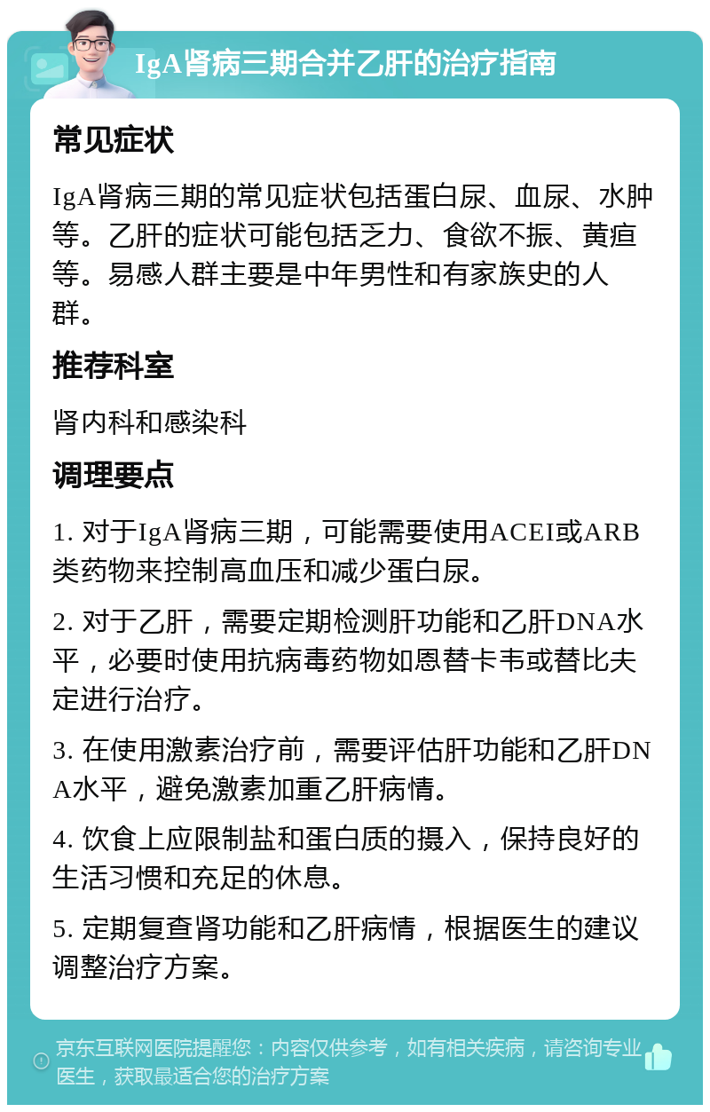 IgA肾病三期合并乙肝的治疗指南 常见症状 IgA肾病三期的常见症状包括蛋白尿、血尿、水肿等。乙肝的症状可能包括乏力、食欲不振、黄疸等。易感人群主要是中年男性和有家族史的人群。 推荐科室 肾内科和感染科 调理要点 1. 对于IgA肾病三期，可能需要使用ACEI或ARB类药物来控制高血压和减少蛋白尿。 2. 对于乙肝，需要定期检测肝功能和乙肝DNA水平，必要时使用抗病毒药物如恩替卡韦或替比夫定进行治疗。 3. 在使用激素治疗前，需要评估肝功能和乙肝DNA水平，避免激素加重乙肝病情。 4. 饮食上应限制盐和蛋白质的摄入，保持良好的生活习惯和充足的休息。 5. 定期复查肾功能和乙肝病情，根据医生的建议调整治疗方案。