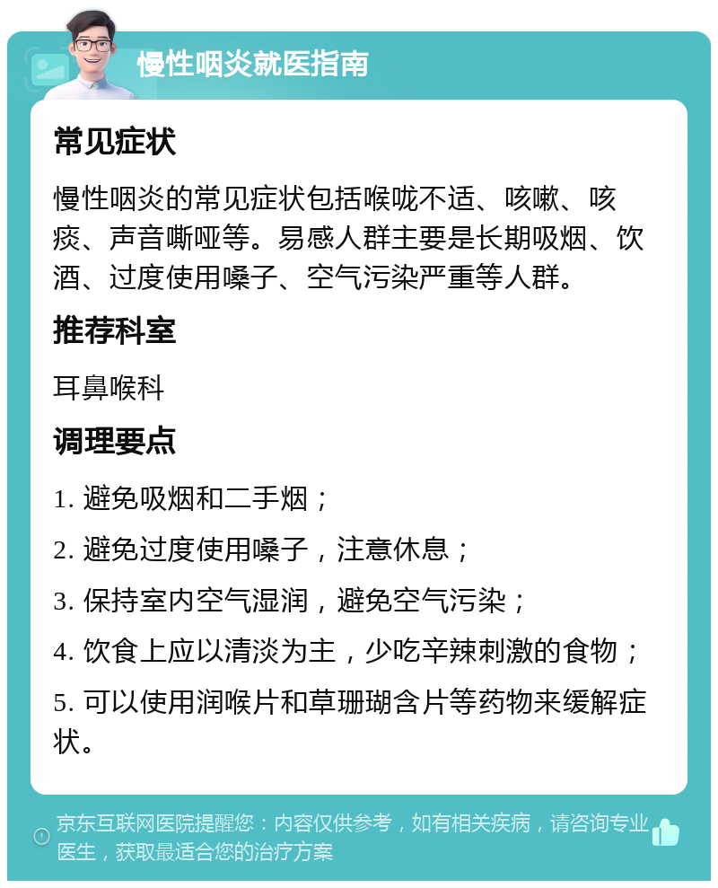 慢性咽炎就医指南 常见症状 慢性咽炎的常见症状包括喉咙不适、咳嗽、咳痰、声音嘶哑等。易感人群主要是长期吸烟、饮酒、过度使用嗓子、空气污染严重等人群。 推荐科室 耳鼻喉科 调理要点 1. 避免吸烟和二手烟； 2. 避免过度使用嗓子，注意休息； 3. 保持室内空气湿润，避免空气污染； 4. 饮食上应以清淡为主，少吃辛辣刺激的食物； 5. 可以使用润喉片和草珊瑚含片等药物来缓解症状。