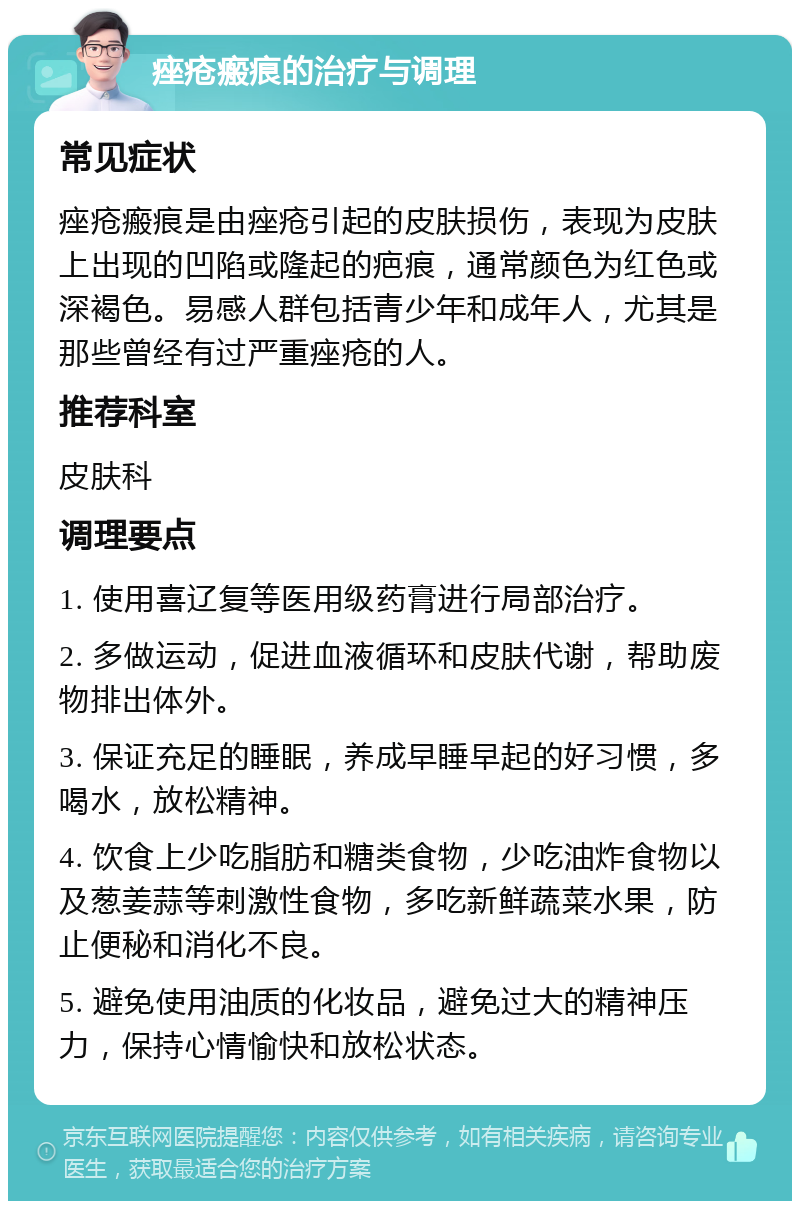 痤疮瘢痕的治疗与调理 常见症状 痤疮瘢痕是由痤疮引起的皮肤损伤，表现为皮肤上出现的凹陷或隆起的疤痕，通常颜色为红色或深褐色。易感人群包括青少年和成年人，尤其是那些曾经有过严重痤疮的人。 推荐科室 皮肤科 调理要点 1. 使用喜辽复等医用级药膏进行局部治疗。 2. 多做运动，促进血液循环和皮肤代谢，帮助废物排出体外。 3. 保证充足的睡眠，养成早睡早起的好习惯，多喝水，放松精神。 4. 饮食上少吃脂肪和糖类食物，少吃油炸食物以及葱姜蒜等刺激性食物，多吃新鲜蔬菜水果，防止便秘和消化不良。 5. 避免使用油质的化妆品，避免过大的精神压力，保持心情愉快和放松状态。