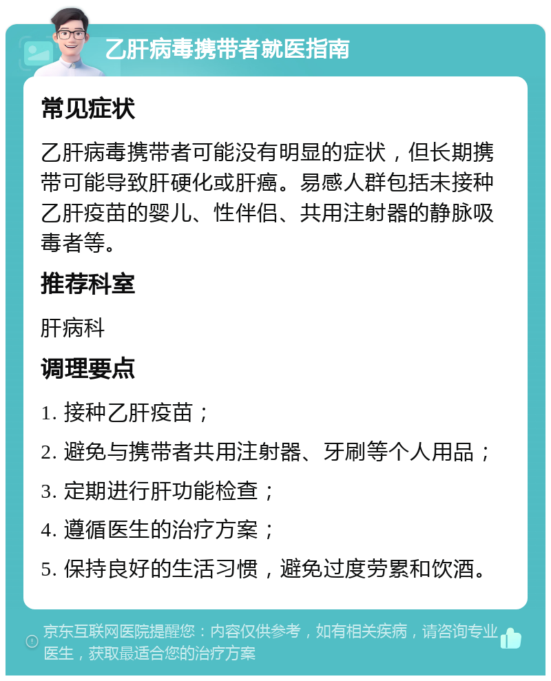 乙肝病毒携带者就医指南 常见症状 乙肝病毒携带者可能没有明显的症状，但长期携带可能导致肝硬化或肝癌。易感人群包括未接种乙肝疫苗的婴儿、性伴侣、共用注射器的静脉吸毒者等。 推荐科室 肝病科 调理要点 1. 接种乙肝疫苗； 2. 避免与携带者共用注射器、牙刷等个人用品； 3. 定期进行肝功能检查； 4. 遵循医生的治疗方案； 5. 保持良好的生活习惯，避免过度劳累和饮酒。