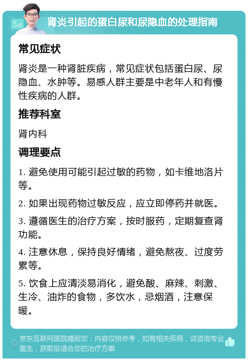 肾炎引起的蛋白尿和尿隐血的处理指南 常见症状 肾炎是一种肾脏疾病，常见症状包括蛋白尿、尿隐血、水肿等。易感人群主要是中老年人和有慢性疾病的人群。 推荐科室 肾内科 调理要点 1. 避免使用可能引起过敏的药物，如卡维地洛片等。 2. 如果出现药物过敏反应，应立即停药并就医。 3. 遵循医生的治疗方案，按时服药，定期复查肾功能。 4. 注意休息，保持良好情绪，避免熬夜、过度劳累等。 5. 饮食上应清淡易消化，避免酸、麻辣、刺激、生冷、油炸的食物，多饮水，忌烟酒，注意保暖。