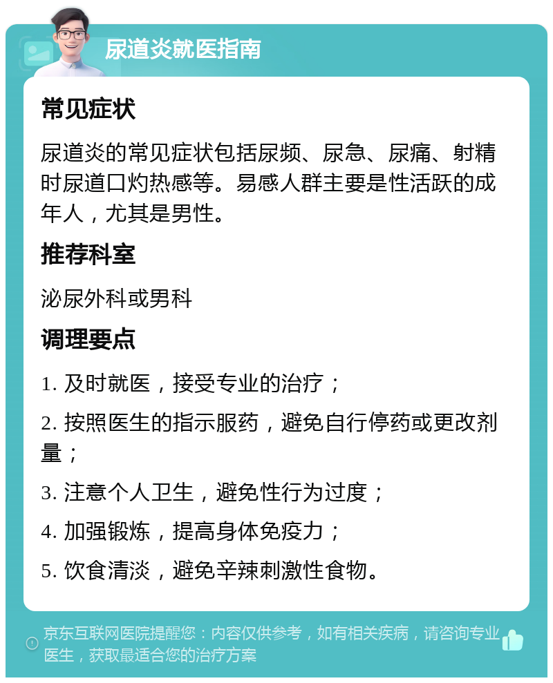 尿道炎就医指南 常见症状 尿道炎的常见症状包括尿频、尿急、尿痛、射精时尿道口灼热感等。易感人群主要是性活跃的成年人，尤其是男性。 推荐科室 泌尿外科或男科 调理要点 1. 及时就医，接受专业的治疗； 2. 按照医生的指示服药，避免自行停药或更改剂量； 3. 注意个人卫生，避免性行为过度； 4. 加强锻炼，提高身体免疫力； 5. 饮食清淡，避免辛辣刺激性食物。