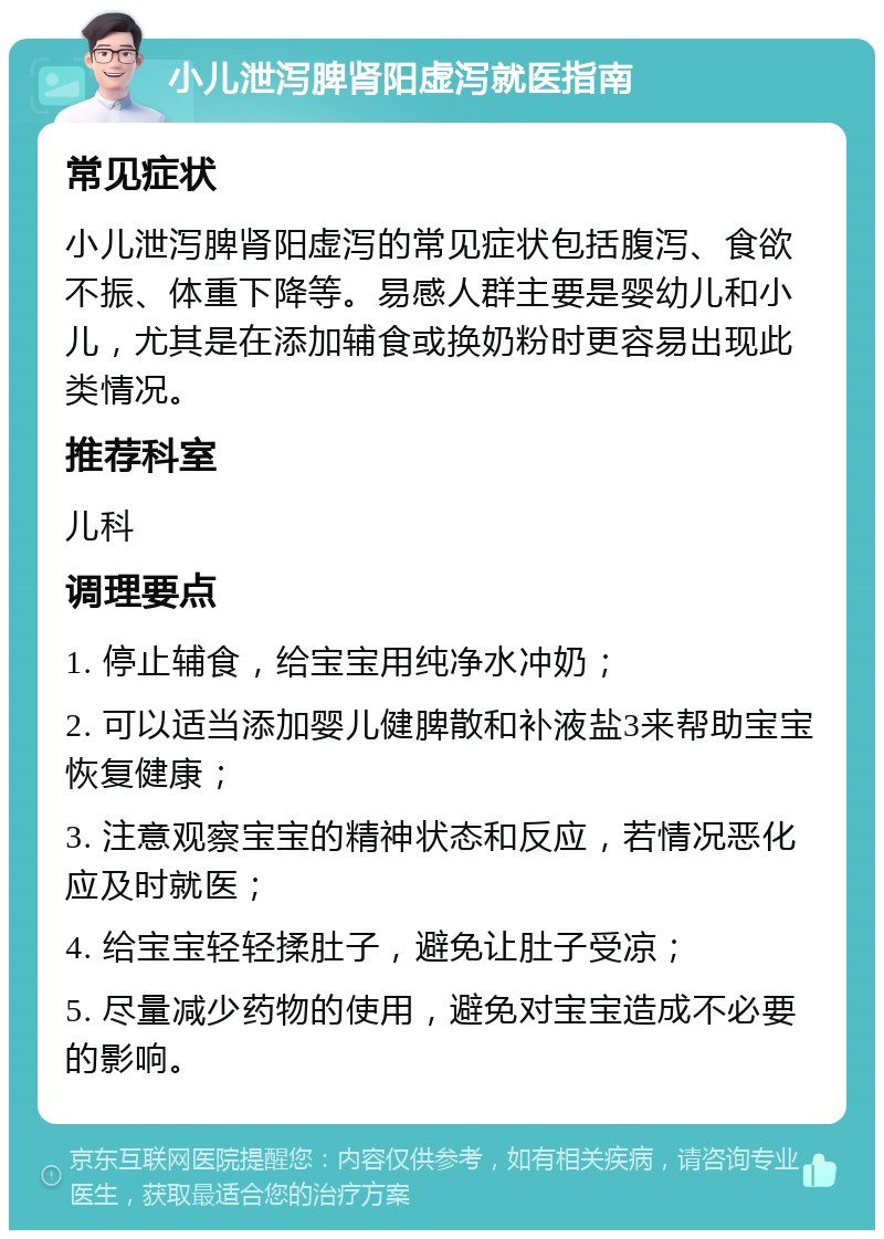 小儿泄泻脾肾阳虚泻就医指南 常见症状 小儿泄泻脾肾阳虚泻的常见症状包括腹泻、食欲不振、体重下降等。易感人群主要是婴幼儿和小儿，尤其是在添加辅食或换奶粉时更容易出现此类情况。 推荐科室 儿科 调理要点 1. 停止辅食，给宝宝用纯净水冲奶； 2. 可以适当添加婴儿健脾散和补液盐3来帮助宝宝恢复健康； 3. 注意观察宝宝的精神状态和反应，若情况恶化应及时就医； 4. 给宝宝轻轻揉肚子，避免让肚子受凉； 5. 尽量减少药物的使用，避免对宝宝造成不必要的影响。