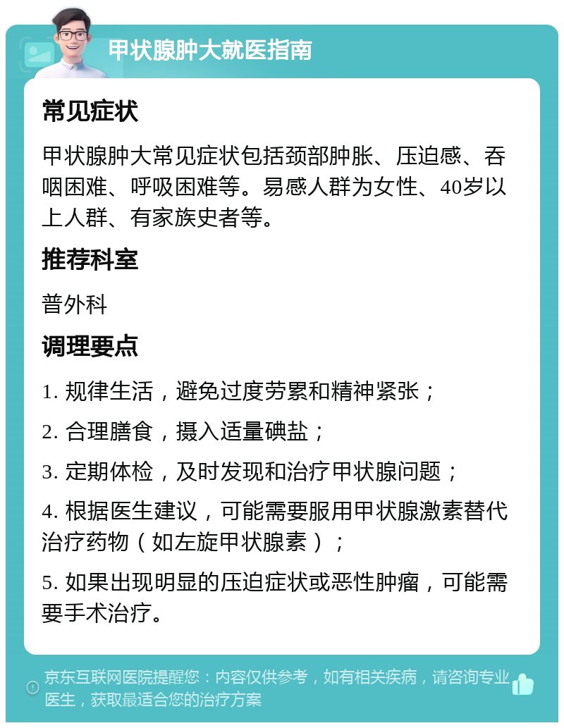 甲状腺肿大就医指南 常见症状 甲状腺肿大常见症状包括颈部肿胀、压迫感、吞咽困难、呼吸困难等。易感人群为女性、40岁以上人群、有家族史者等。 推荐科室 普外科 调理要点 1. 规律生活，避免过度劳累和精神紧张； 2. 合理膳食，摄入适量碘盐； 3. 定期体检，及时发现和治疗甲状腺问题； 4. 根据医生建议，可能需要服用甲状腺激素替代治疗药物（如左旋甲状腺素）； 5. 如果出现明显的压迫症状或恶性肿瘤，可能需要手术治疗。