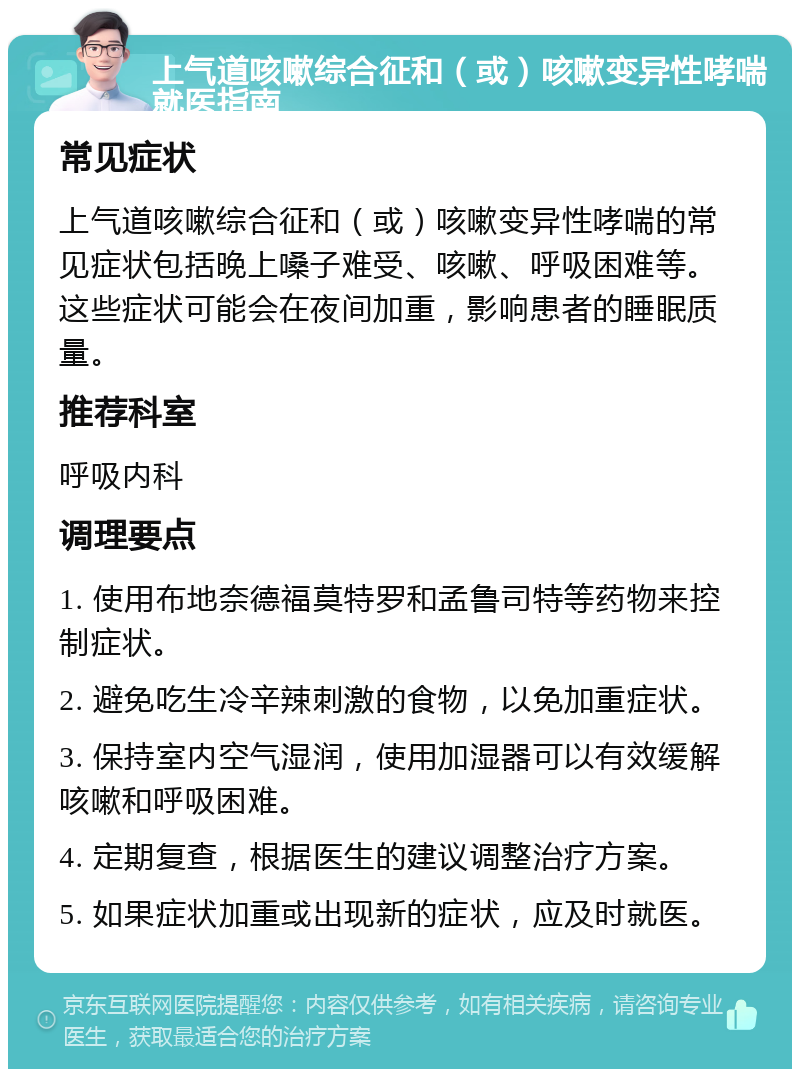 上气道咳嗽综合征和（或）咳嗽变异性哮喘就医指南 常见症状 上气道咳嗽综合征和（或）咳嗽变异性哮喘的常见症状包括晚上嗓子难受、咳嗽、呼吸困难等。这些症状可能会在夜间加重，影响患者的睡眠质量。 推荐科室 呼吸内科 调理要点 1. 使用布地奈德福莫特罗和孟鲁司特等药物来控制症状。 2. 避免吃生冷辛辣刺激的食物，以免加重症状。 3. 保持室内空气湿润，使用加湿器可以有效缓解咳嗽和呼吸困难。 4. 定期复查，根据医生的建议调整治疗方案。 5. 如果症状加重或出现新的症状，应及时就医。