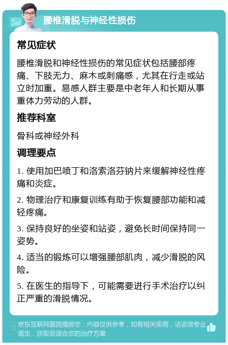 腰椎滑脱与神经性损伤 常见症状 腰椎滑脱和神经性损伤的常见症状包括腰部疼痛、下肢无力、麻木或刺痛感，尤其在行走或站立时加重。易感人群主要是中老年人和长期从事重体力劳动的人群。 推荐科室 骨科或神经外科 调理要点 1. 使用加巴喷丁和洛索洛芬钠片来缓解神经性疼痛和炎症。 2. 物理治疗和康复训练有助于恢复腰部功能和减轻疼痛。 3. 保持良好的坐姿和站姿，避免长时间保持同一姿势。 4. 适当的锻炼可以增强腰部肌肉，减少滑脱的风险。 5. 在医生的指导下，可能需要进行手术治疗以纠正严重的滑脱情况。