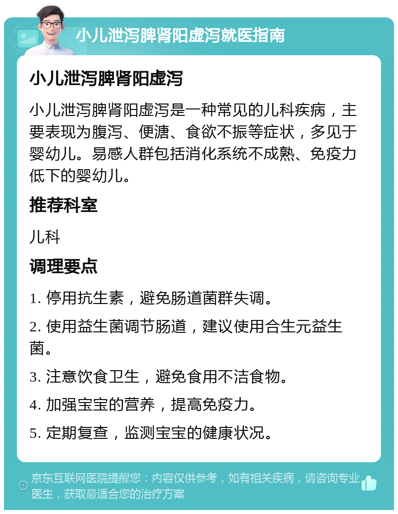 小儿泄泻脾肾阳虚泻就医指南 小儿泄泻脾肾阳虚泻 小儿泄泻脾肾阳虚泻是一种常见的儿科疾病，主要表现为腹泻、便溏、食欲不振等症状，多见于婴幼儿。易感人群包括消化系统不成熟、免疫力低下的婴幼儿。 推荐科室 儿科 调理要点 1. 停用抗生素，避免肠道菌群失调。 2. 使用益生菌调节肠道，建议使用合生元益生菌。 3. 注意饮食卫生，避免食用不洁食物。 4. 加强宝宝的营养，提高免疫力。 5. 定期复查，监测宝宝的健康状况。